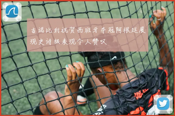 吉诺比利祝贺西班牙夺冠阿根廷展现史诗级表现令人赞叹