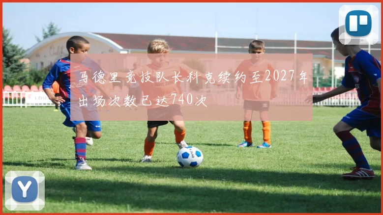 马德里竞技队长科克续约至2027年出场次数已达740次