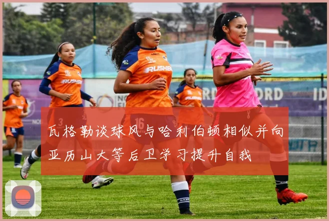 瓦格勒谈球风与哈利伯顿相似并向亚历山大等后卫学习提升自我