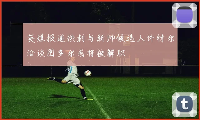 英媒报道热刺与新帅候选人许特尔洽谈图多尔或将被解职