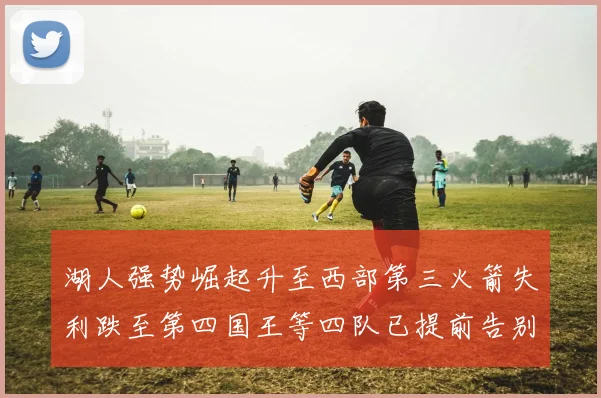 湖人强势崛起升至西部第三火箭失利跌至第四国王等四队已提前告别季后赛