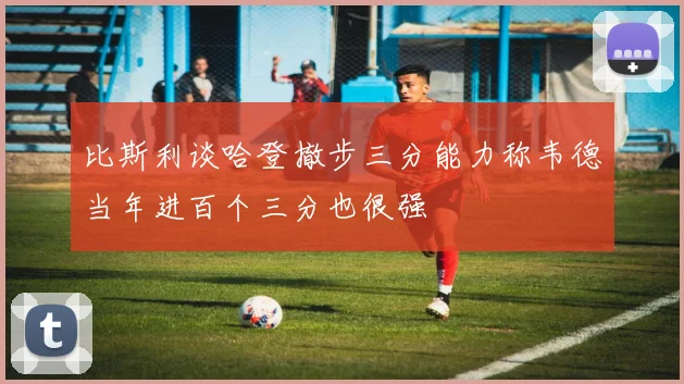 比斯利谈哈登撤步三分能力称韦德当年进百个三分也很强