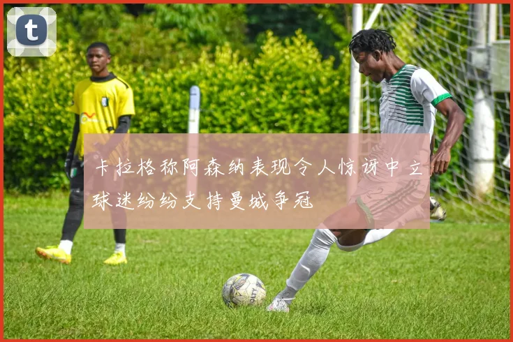 卡拉格称阿森纳表现令人惊讶中立球迷纷纷支持曼城争冠