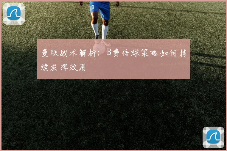 曼联战术解析：B费传球策略如何持续发挥效用