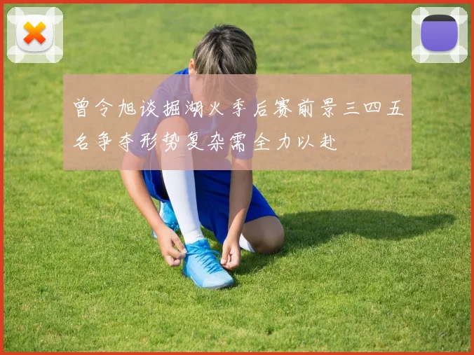 曾令旭谈掘湖火季后赛前景三四五名争夺形势复杂需全力以赴